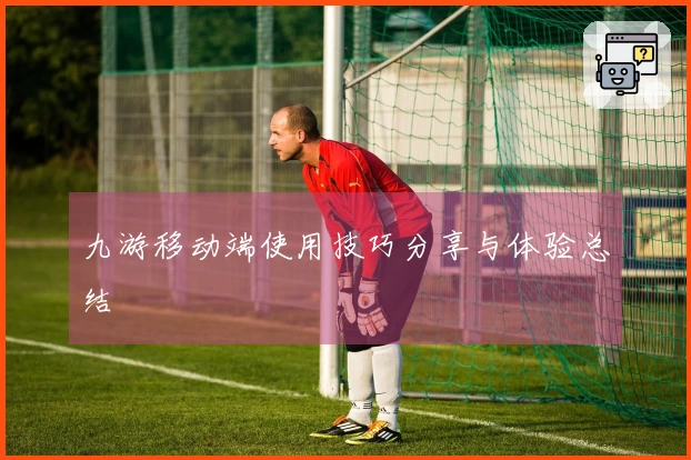 九游移动端使用技巧分享与体验总结