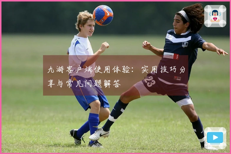 九游客户端使用体验：实用技巧分享与常见问题解答