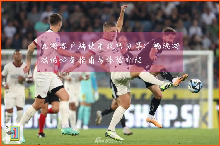 九游客户端使用技巧分享：畅玩游戏的必备指南与体验介绍