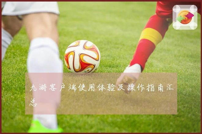 九游客户端使用体验及操作指南汇总
