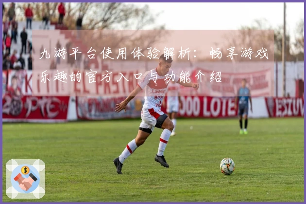 九游平台使用体验解析：畅享游戏乐趣的官方入口与功能介绍