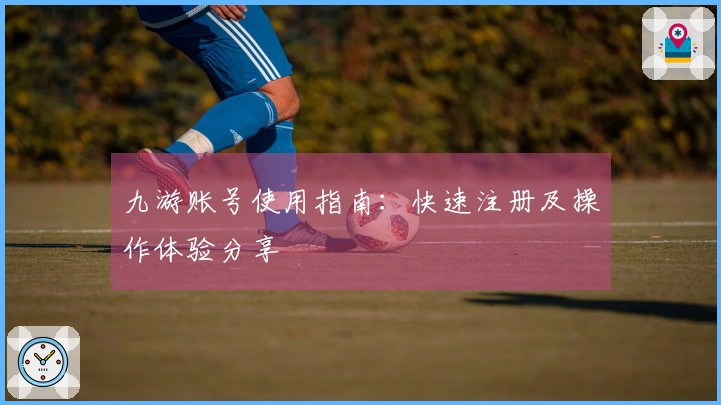 九游账号使用指南：快速注册及操作体验分享