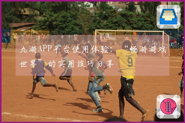 九游APP平台使用体验：“畅游游戏世界”的实用技巧分享