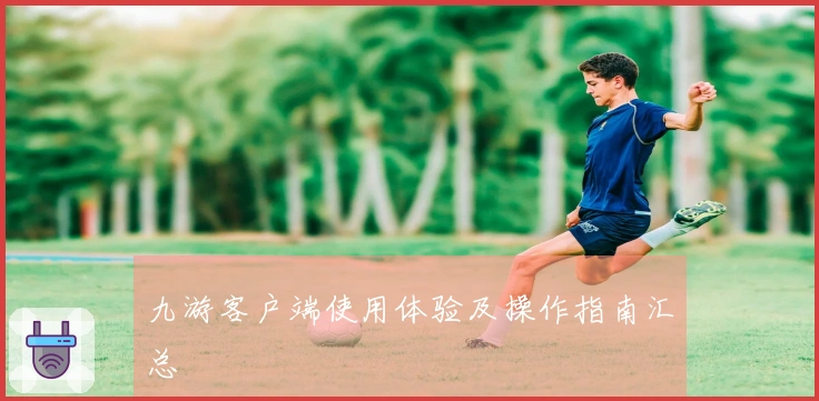 九游客户端使用体验及操作指南汇总