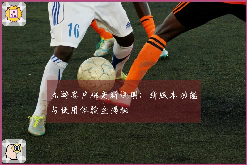 九游客户端更新说明：新版本功能与使用体验全揭秘