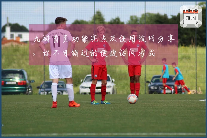 九游首页功能亮点及使用技巧分享，你不可错过的便捷访问方式